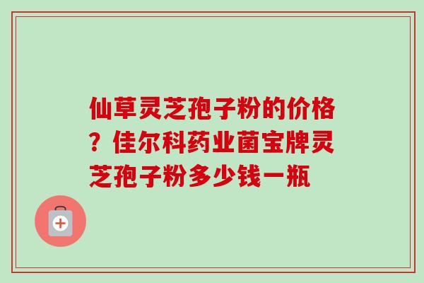 仙草灵芝孢子粉的价格?佳尔科药业菌宝牌灵芝孢子粉多少钱一瓶-第1张图片-卓越灵芝孢子粉 仙草灵芝孢子粉的价格?佳尔科药业菌宝牌灵芝孢子粉多少钱一瓶-第1张图片-卓越灵芝孢子粉