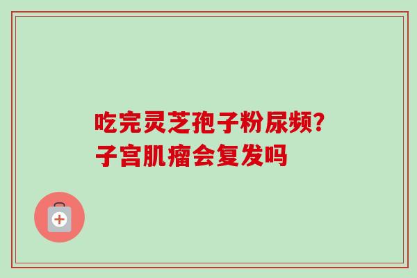 吃完灵芝孢子粉尿频?子宫肌瘤会复发吗-第1张图片-卓越灵芝孢子粉 吃完灵芝孢子粉尿频?子宫肌瘤会复发吗-第1张图片-卓越灵芝孢子粉