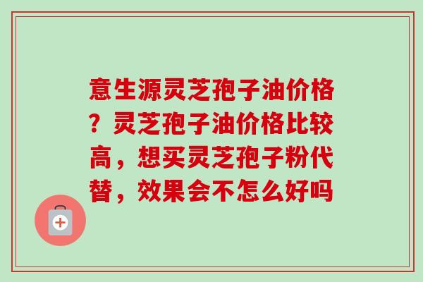 意生源灵芝孢子油价格？灵芝孢子油价格比较高，想买灵芝孢子粉代替，效果会不怎么好吗-第1张图片-卓越灵芝孢子粉