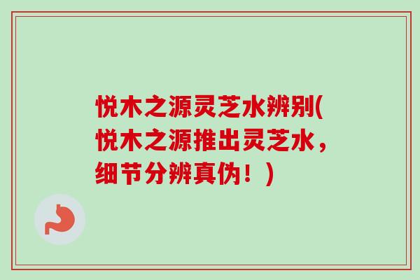 悦木之源灵芝水辨别(悦木之源推出灵芝水,细节分辨真伪!)-第1张图片-卓越灵芝孢子粉 悦木之源灵芝水辨别(悦木之源推出灵芝水,细节分辨真伪!)-第1张图片-卓越灵芝孢子粉