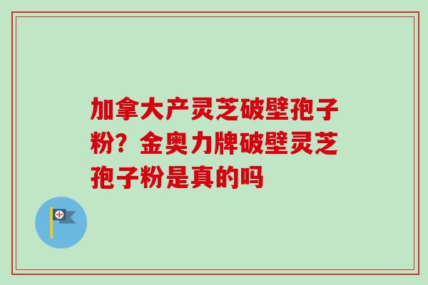 加拿大产灵芝破壁孢子粉?金奥力牌破壁灵芝孢子粉是真的吗-第1张图片-卓越灵芝孢子粉 加拿大产灵芝破壁孢子粉?金奥力牌破壁灵芝孢子粉是真的吗-第1张图片-卓越灵芝孢子粉