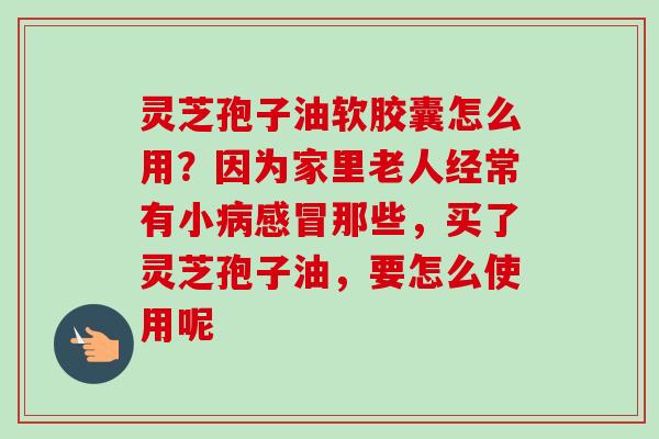 灵芝孢子油软胶囊怎么用?因为家里老人经常有小病感冒那些,买了灵芝孢子油,要怎么使用呢-第1张图片-卓越灵芝孢子粉 灵芝孢子油软胶囊怎么用?因为家里老人经常有小病感冒那些,买了灵芝孢子油,要怎么使用呢-第1张图片-卓越灵芝孢子粉