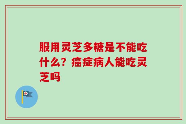 服用灵芝多糖是不能吃什么?癌症病人能吃灵芝吗-第1张图片-卓越灵芝孢子粉 服用灵芝多糖是不能吃什么?癌症病人能吃灵芝吗-第1张图片-卓越灵芝孢子粉