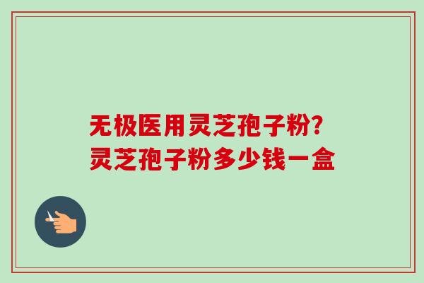 无极医用灵芝孢子粉?灵芝孢子粉多少钱一盒-第1张图片-卓越灵芝孢子粉 无极医用灵芝孢子粉?灵芝孢子粉多少钱一盒-第1张图片-卓越灵芝孢子粉