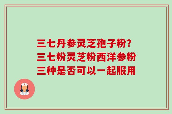 三七丹参灵芝孢子粉?三七粉灵芝粉西洋参粉三种是否可以一起服用-第1张图片-卓越灵芝孢子粉 三七丹参灵芝孢子粉?三七粉灵芝粉西洋参粉三种是否可以一起服用-第1张图片-卓越灵芝孢子粉