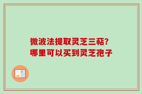 微波法提取灵芝三萜？哪里可以买到灵芝孢子-第1张图片-卓越灵芝孢子粉