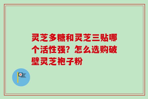灵芝多糖和灵芝三贴哪个活性强？怎么选购破壁灵芝袍子粉-第1张图片-卓越灵芝孢子粉