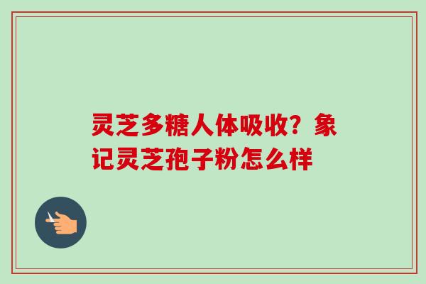 灵芝多糖人体吸收？象记灵芝孢子粉怎么样-第1张图片-卓越灵芝孢子粉