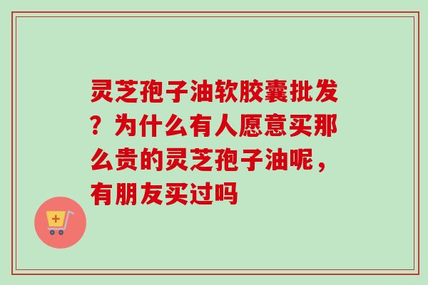 灵芝孢子油软胶囊批发?为什么有人愿意买那么贵的灵芝孢子油呢,有朋友买过吗-第1张图片-卓越灵芝孢子粉 灵芝孢子油软胶囊批发?为什么有人愿意买那么贵的灵芝孢子油呢,有朋友买过吗-第1张图片-卓越灵芝孢子粉