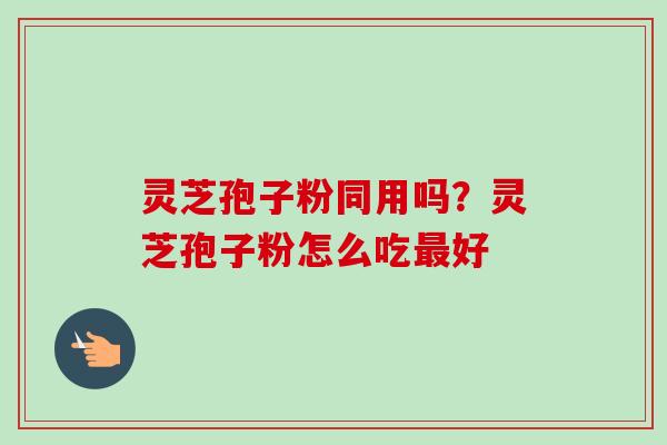 灵芝孢子粉同用吗?灵芝孢子粉怎么吃最好-第1张图片-卓越灵芝孢子粉 灵芝孢子粉同用吗?灵芝孢子粉怎么吃最好-第1张图片-卓越灵芝孢子粉