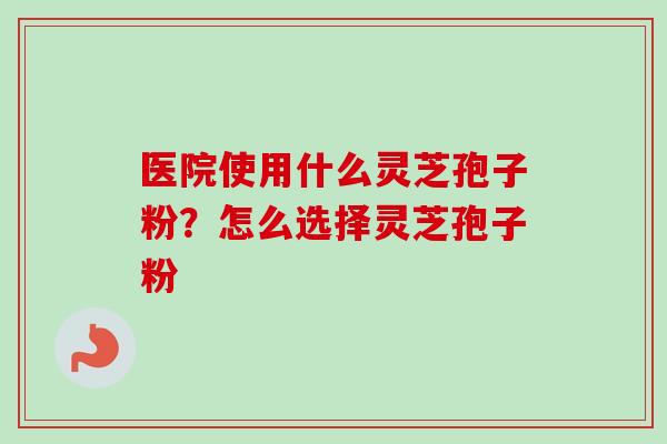 医院使用什么灵芝孢子粉?怎么选择灵芝孢子粉-第1张图片-卓越灵芝孢子粉 医院使用什么灵芝孢子粉?怎么选择灵芝孢子粉-第1张图片-卓越灵芝孢子粉