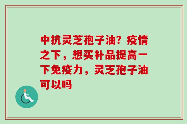 中抗灵芝孢子油?疫情之下,想买补品提高一下免疫力,灵芝孢子油可以吗-第1张图片-卓越灵芝孢子粉 中抗灵芝孢子油?疫情之下,想买补品提高一下免疫力,灵芝孢子油可以吗-第1张图片-卓越灵芝孢子粉