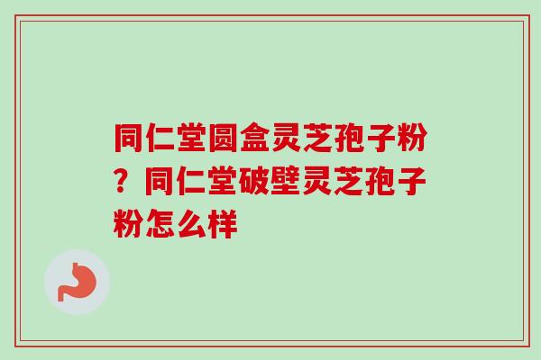 同仁堂圆盒灵芝孢子粉?同仁堂破壁灵芝孢子粉怎么样-第1张图片-卓越灵芝孢子粉 同仁堂圆盒灵芝孢子粉?同仁堂破壁灵芝孢子粉怎么样-第1张图片-卓越灵芝孢子粉