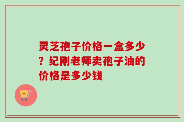 灵芝孢子价格一盒多少?纪刚老师卖孢子油的价格是多少钱-第1张图片-卓越灵芝孢子粉 灵芝孢子价格一盒多少?纪刚老师卖孢子油的价格是多少钱-第1张图片-卓越灵芝孢子粉