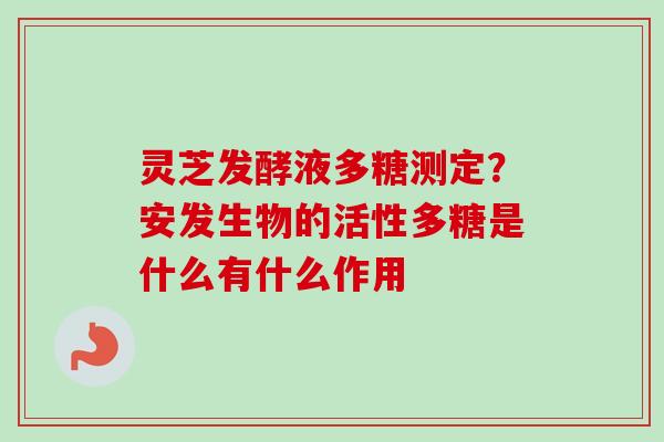灵芝发酵液多糖测定?安发生物的活性多糖是什么有什么作用-第1张图片-卓越灵芝孢子粉 灵芝发酵液多糖测定?安发生物的活性多糖是什么有什么作用-第1张图片-卓越灵芝孢子粉