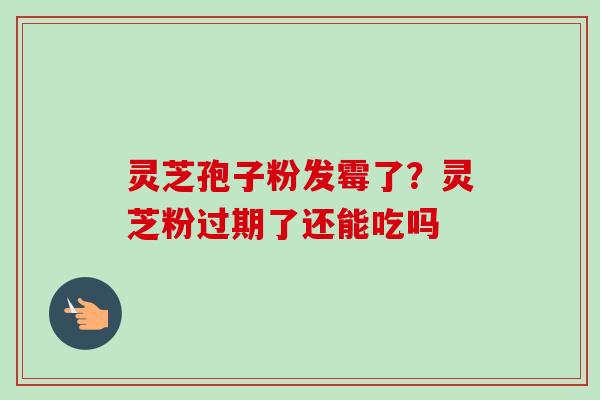 灵芝孢子粉发霉了？灵芝粉过期了还能吃吗-第1张图片-卓越灵芝孢子粉