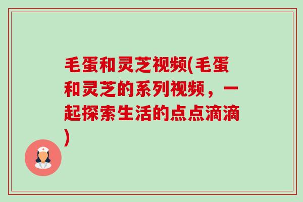 毛蛋和灵芝视频(毛蛋和灵芝的系列视频，一起探索生活的点点滴滴)-第1张图片-卓越灵芝孢子粉