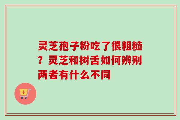 灵芝孢子粉吃了很粗糙？灵芝和树舌如何辨别两者有什么不同-第1张图片-卓越灵芝孢子粉