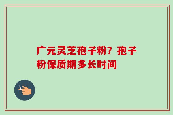 广元灵芝孢子粉？孢子粉保质期多长时间-第1张图片-卓越灵芝孢子粉