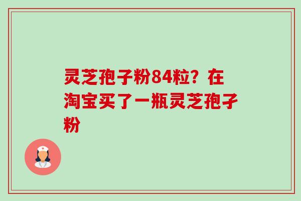 灵芝孢子粉84粒？在淘宝买了一瓶灵芝孢孑粉-第1张图片-卓越灵芝孢子粉