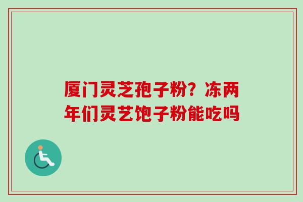 厦门灵芝孢子粉？冻两年们灵艺饱子粉能吃吗-第1张图片-卓越灵芝孢子粉