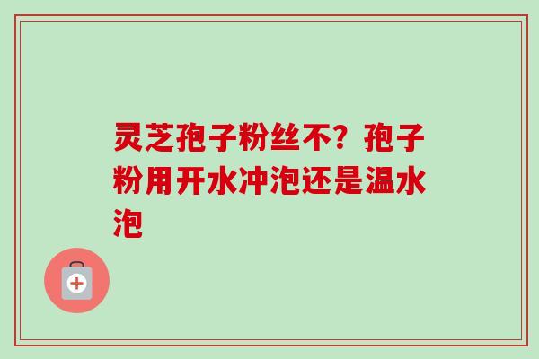 灵芝孢子粉丝不？孢子粉用开水冲泡还是温水泡-第1张图片-卓越灵芝孢子粉