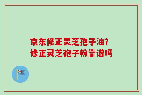 京东修正灵芝孢子油?修正灵芝孢子粉靠谱吗-第1张图片-卓越灵芝孢子粉 京东修正灵芝孢子油?修正灵芝孢子粉靠谱吗-第1张图片-卓越灵芝孢子粉
