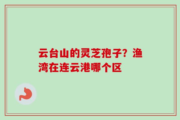 云台山的灵芝孢子？渔湾在连云港哪个区-第1张图片-卓越灵芝孢子粉