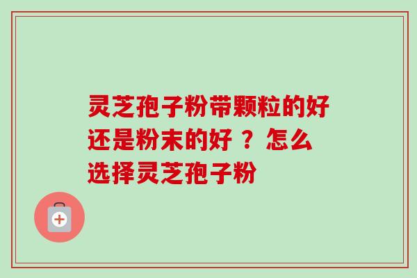 灵芝孢子粉带颗粒的好还是粉末的好 ？怎么选择灵芝孢子粉-第1张图片-卓越灵芝孢子粉