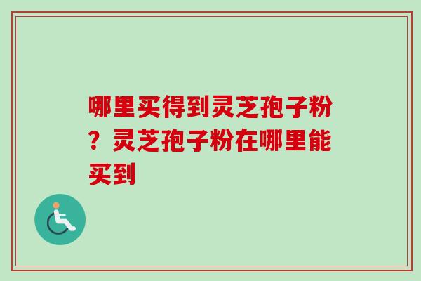 哪里买得到灵芝孢子粉？灵芝孢子粉在哪里能买到-第1张图片-卓越灵芝孢子粉