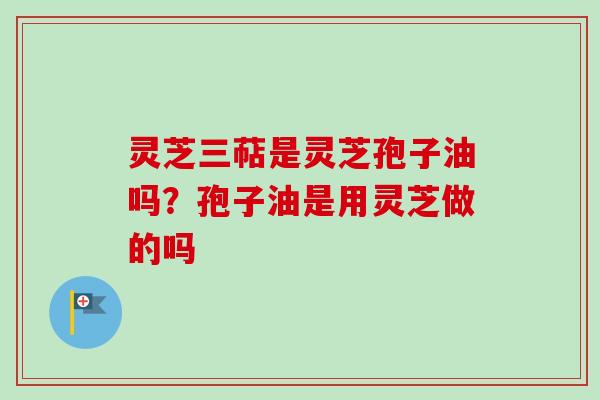 灵芝三萜是灵芝孢子油吗？孢子油是用灵芝做的吗-第1张图片-卓越灵芝孢子粉