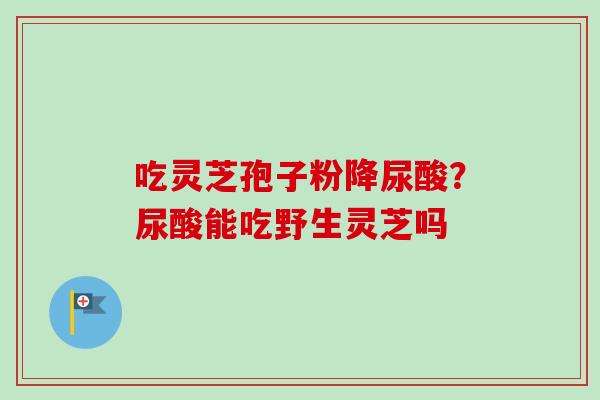 吃灵芝孢子粉降尿酸？尿酸能吃野生灵芝吗-第1张图片-卓越灵芝孢子粉