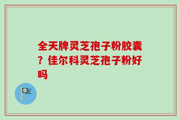 全天牌灵芝孢子粉胶囊？佳尔科灵芝孢子粉好吗-第1张图片-卓越灵芝孢子粉