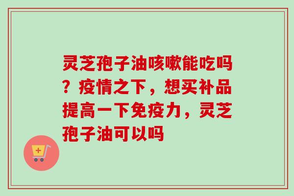 灵芝孢子油咳嗽能吃吗?疫情之下,想买补品提高一下免疫力,灵芝孢子油可以吗-第1张图片-卓越灵芝孢子粉 灵芝孢子油咳嗽能吃吗?疫情之下,想买补品提高一下免疫力,灵芝孢子油可以吗-第1张图片-卓越灵芝孢子粉
