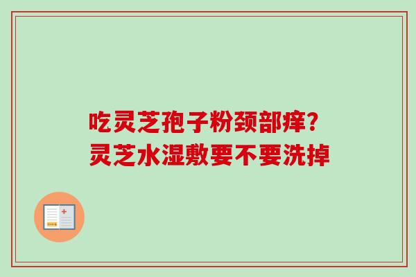 吃灵芝孢子粉颈部痒？灵芝水湿敷要不要洗掉-第1张图片-卓越灵芝孢子粉