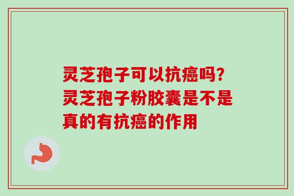 灵芝孢子可以抗癌吗？灵芝孢子粉胶囊是不是真的有抗癌的作用-第1张图片-卓越灵芝孢子粉