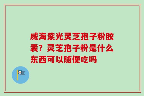 威海紫光灵芝孢子粉胶囊？灵芝孢子粉是什么东西可以随便吃吗-第1张图片-卓越灵芝孢子粉