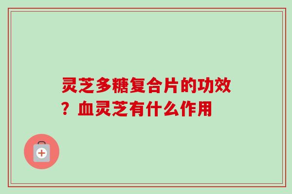 灵芝多糖复合片的功效？血灵芝有什么作用-第1张图片-卓越灵芝孢子粉