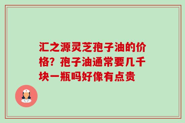 汇之源灵芝孢子油的价格？孢子油通常要几千块一瓶吗好像有点贵-第1张图片-卓越灵芝孢子粉