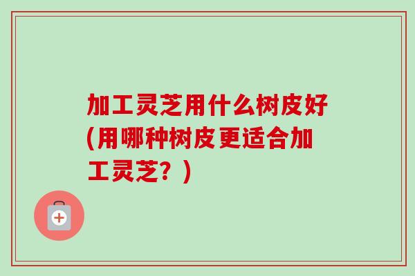 加工灵芝用什么树皮好(用哪种树皮更适合加工灵芝?)-第1张图片-卓越灵芝孢子粉 加工灵芝用什么树皮好(用哪种树皮更适合加工灵芝?)-第1张图片-卓越灵芝孢子粉