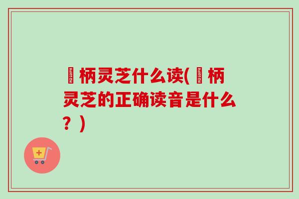 旡柄灵芝什么读(旡柄灵芝的正确读音是什么?)-第1张图片-卓越灵芝孢子粉 旡柄灵芝什么读(旡柄灵芝的正确读音是什么?)-第1张图片-卓越灵芝孢子粉