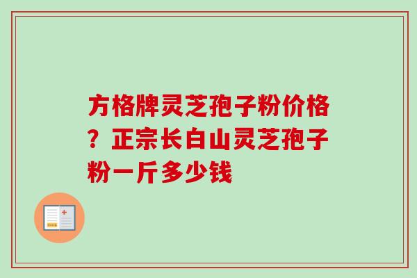 方格牌灵芝孢子粉价格？正宗长白山灵芝孢子粉一斤多少钱-第1张图片-卓越灵芝孢子粉