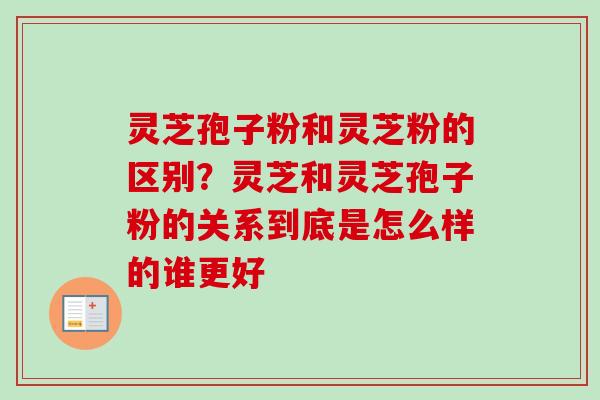 灵芝孢子粉和灵芝粉的区别？灵芝和灵芝孢子粉的关系到底是怎么样的谁更好-第1张图片-卓越灵芝孢子粉
