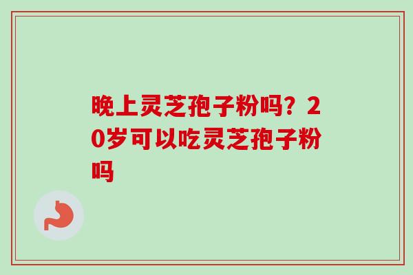 晚上灵芝孢子粉吗？20岁可以吃灵芝孢子粉吗-第1张图片-卓越灵芝孢子粉