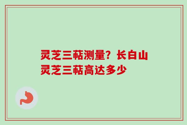 灵芝三萜测量？长白山灵芝三萜高达多少-第1张图片-卓越灵芝孢子粉