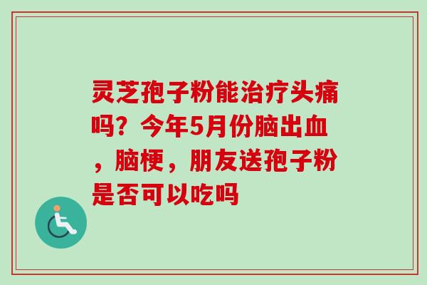 灵芝孢子粉能治疗头痛吗？今年5月份脑出血，脑梗，朋友送孢子粉是否可以吃吗-第1张图片-卓越灵芝孢子粉