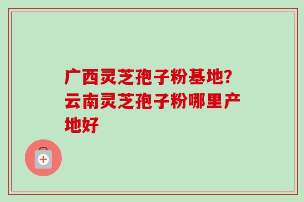 广西灵芝孢子粉基地?云南灵芝孢子粉哪里产地好-第1张图片-卓越灵芝孢子粉 广西灵芝孢子粉基地?云南灵芝孢子粉哪里产地好-第1张图片-卓越灵芝孢子粉