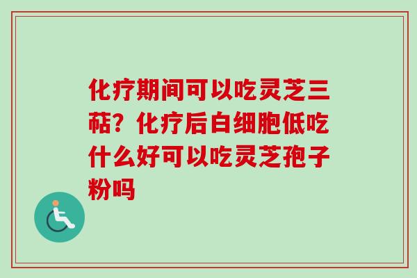 化疗期间可以吃灵芝三萜?化疗后白细胞低吃什么好可以吃灵芝孢子粉吗-第1张图片-卓越灵芝孢子粉 化疗期间可以吃灵芝三萜?化疗后白细胞低吃什么好可以吃灵芝孢子粉吗-第1张图片-卓越灵芝孢子粉