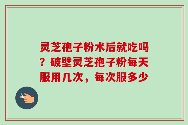 灵芝孢子粉术后就吃吗？破壁灵芝孢子粉每天服用几次，每次服多少-第1张图片-卓越灵芝孢子粉