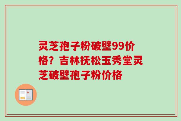 灵芝孢子粉破壁99价格？吉林抚松玉秀堂灵芝破壁孢子粉价格-第1张图片-卓越灵芝孢子粉